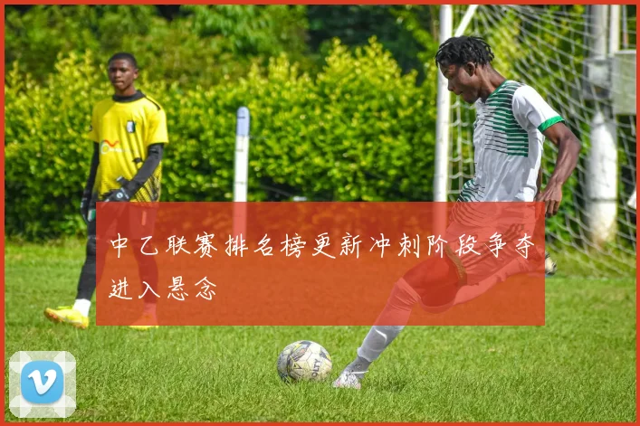 中乙联赛排名榜更新冲刺阶段争夺进入悬念
