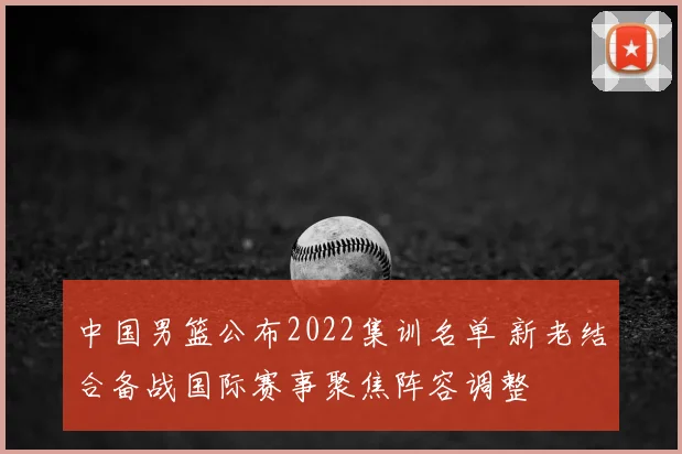 中国男篮公布2022集训名单 新老结合备战国际赛事聚焦阵容调整