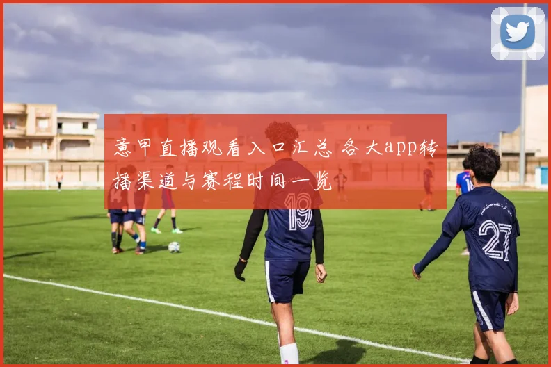 意甲直播观看入口汇总 各大app转播渠道与赛程时间一览