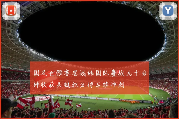 国足世预赛客战韩国队鏖战九十分钟收获关键积分待后续冲刺