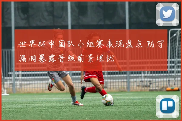 世界杯中国队小组赛表现盘点 防守漏洞暴露晋级前景堪忧