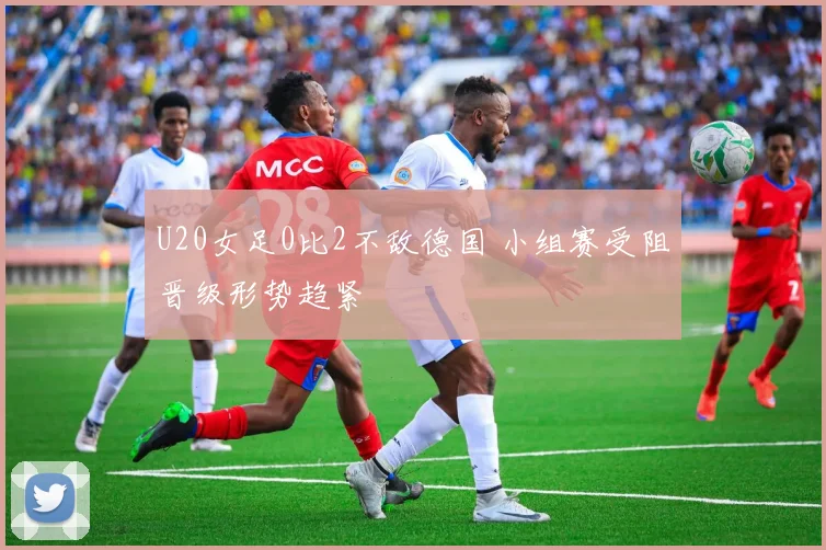 U20女足0比2不敌德国 小组赛受阻晋级形势趋紧
