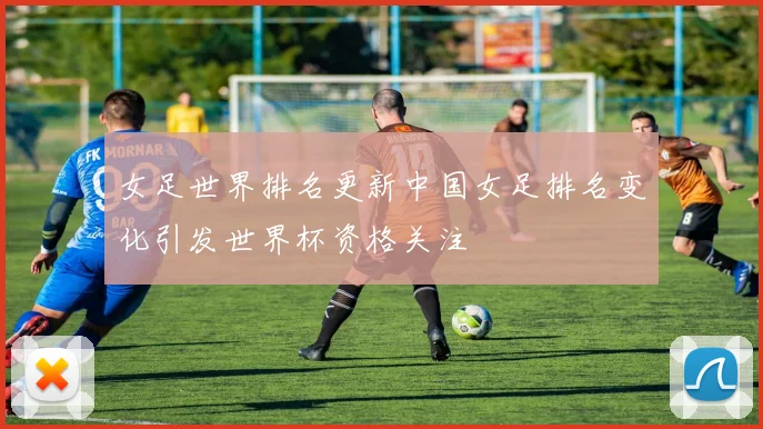 女足世界排名更新中国女足排名变化引发世界杯资格关注