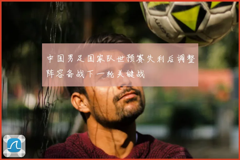 中国男足国家队世预赛失利后调整阵容备战下一轮关键战