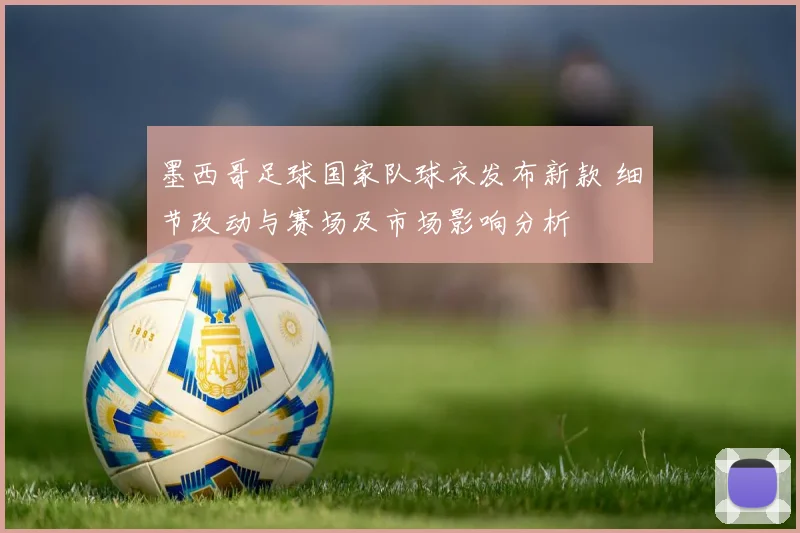墨西哥足球国家队球衣发布新款 细节改动与赛场及市场影响分析