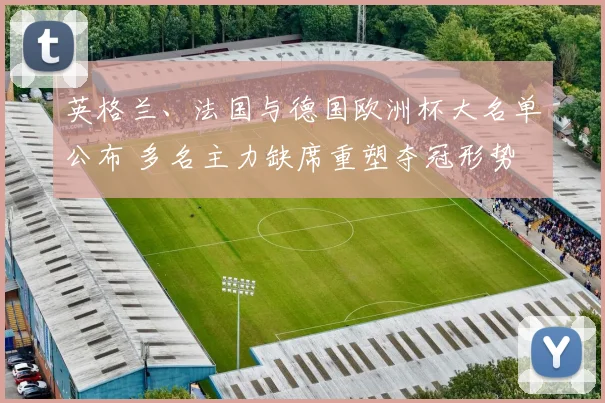 英格兰、法国与德国欧洲杯大名单公布 多名主力缺席重塑夺冠形势