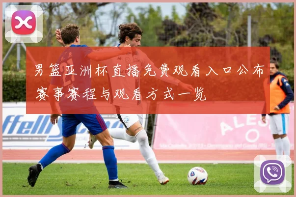 男篮亚洲杯直播免费观看入口公布 赛事赛程与观看方式一览