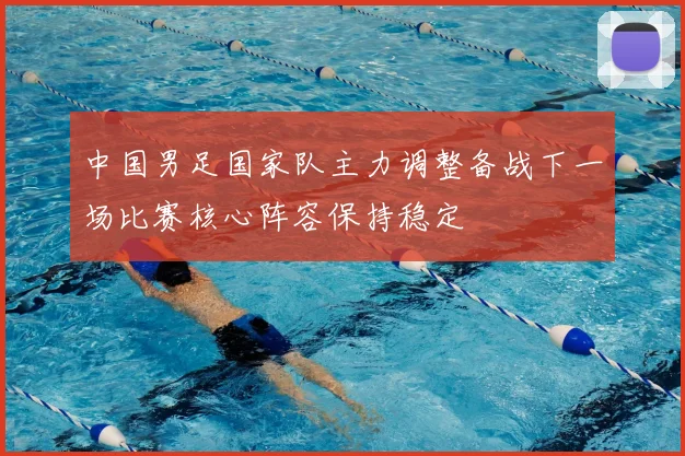 中国男足国家队主力调整备战下一场比赛核心阵容保持稳定