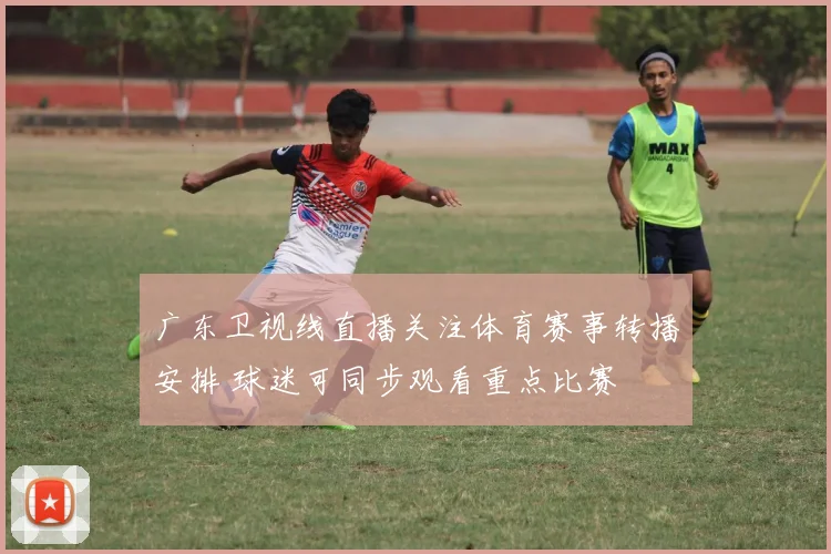 广东卫视线直播关注体育赛事转播安排 球迷可同步观看重点比赛