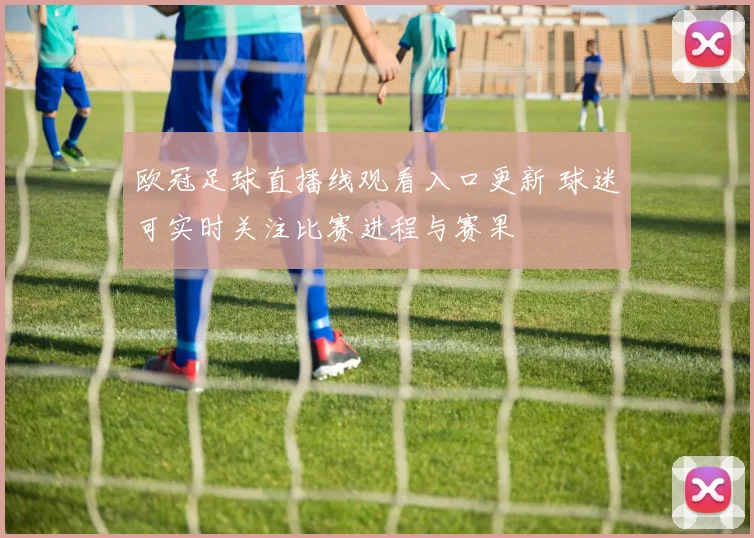 欧冠足球直播线观看入口更新 球迷可实时关注比赛进程与赛果