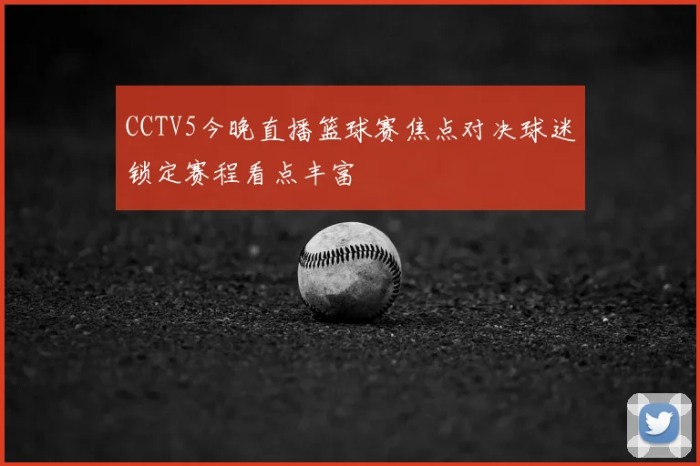 CCTV5今晚直播篮球赛焦点对决球迷锁定赛程看点丰富