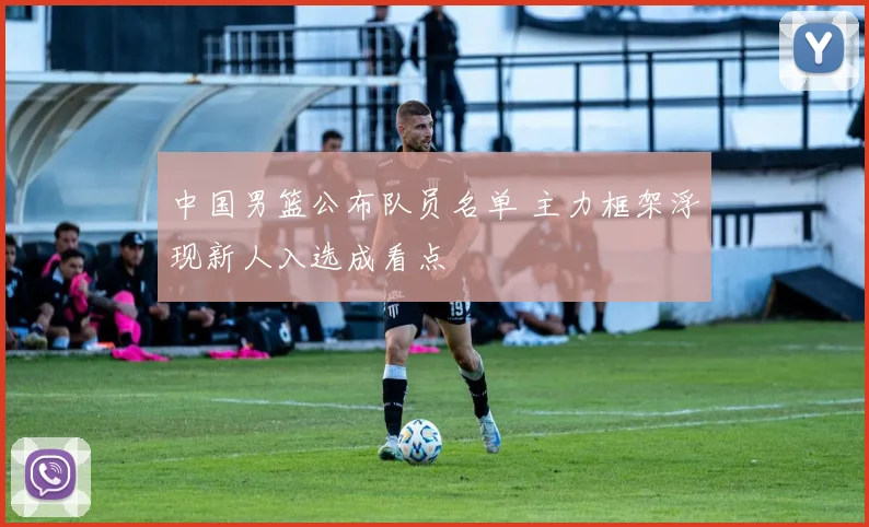 中国男篮公布队员名单 主力框架浮现新人入选成看点