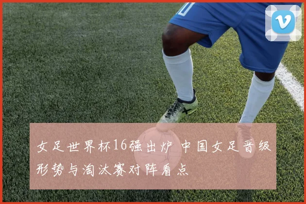 女足世界杯16强出炉 中国女足晋级形势与淘汰赛对阵看点