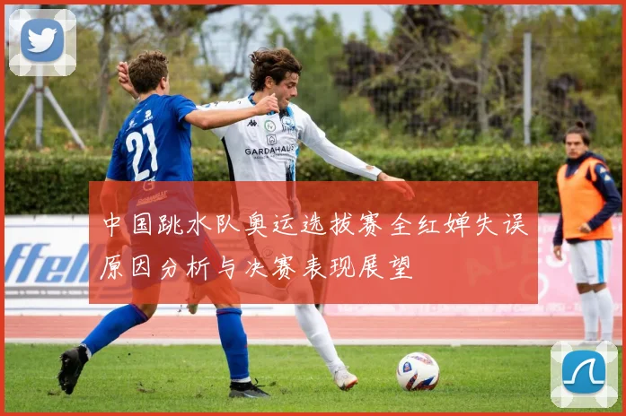 中国跳水队奥运选拔赛全红婵失误原因分析与决赛表现展望