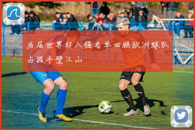 历届世界杯八强名单回顾欧洲球队占据半壁江山