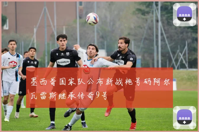 墨西哥国家队公布新战袍号码阿尔瓦雷斯继承传奇9号