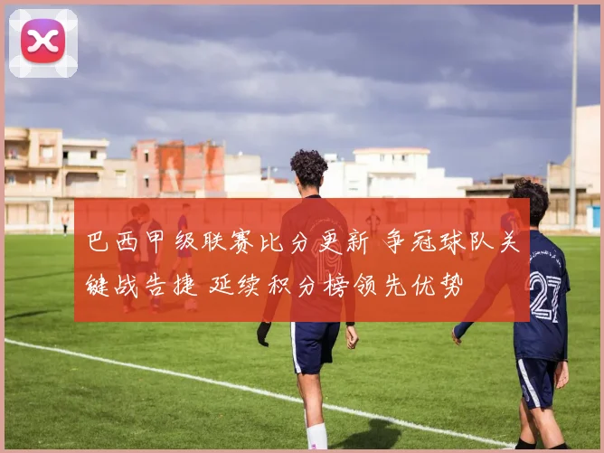 巴西甲级联赛比分更新 争冠球队关键战告捷 延续积分榜领先优势