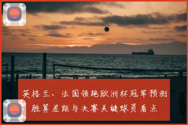 英格兰、法国领跑欧洲杯冠军预测，胜算差距与决赛关键球员看点