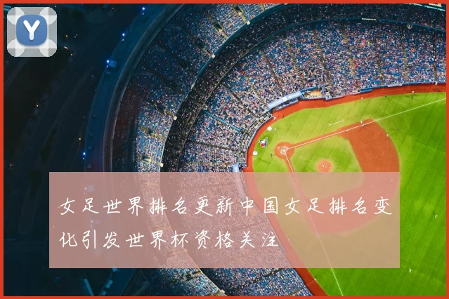 女足世界排名更新中国女足排名变化引发世界杯资格关注