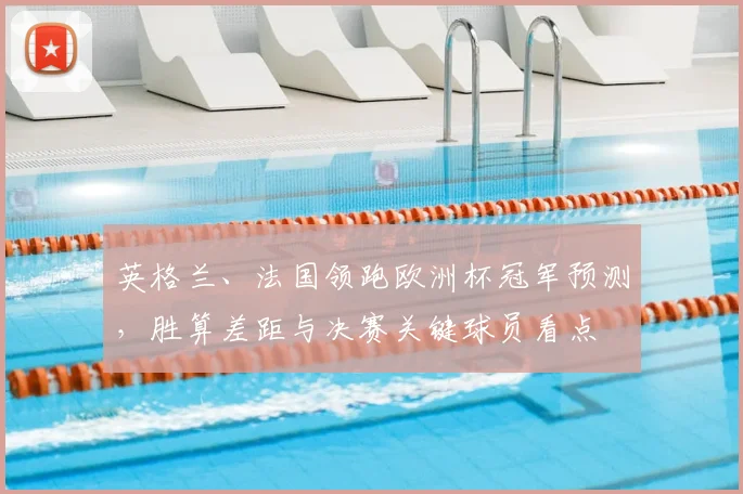 英格兰、法国领跑欧洲杯冠军预测，胜算差距与决赛关键球员看点
