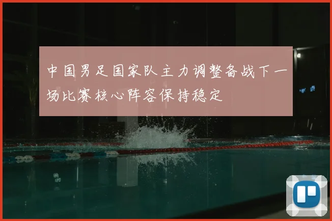 中国男足国家队主力调整备战下一场比赛核心阵容保持稳定