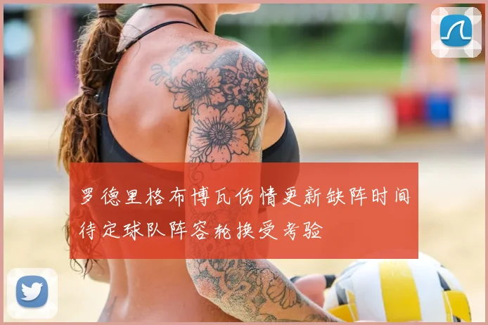 罗德里格布博瓦伤情更新缺阵时间待定球队阵容轮换受考验