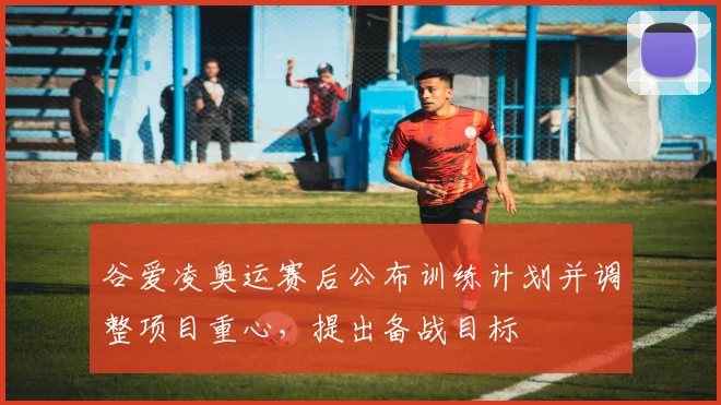 谷爱凌奥运赛后公布训练计划并调整项目重心，提出备战目标