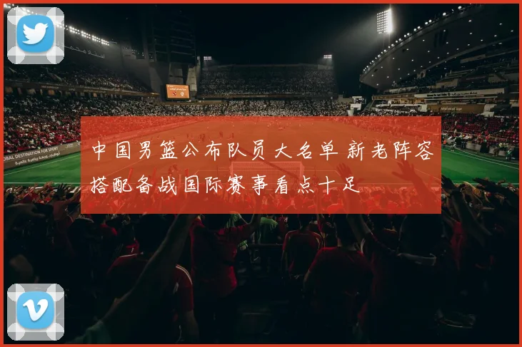 中国男篮公布队员大名单 新老阵容搭配备战国际赛事看点十足