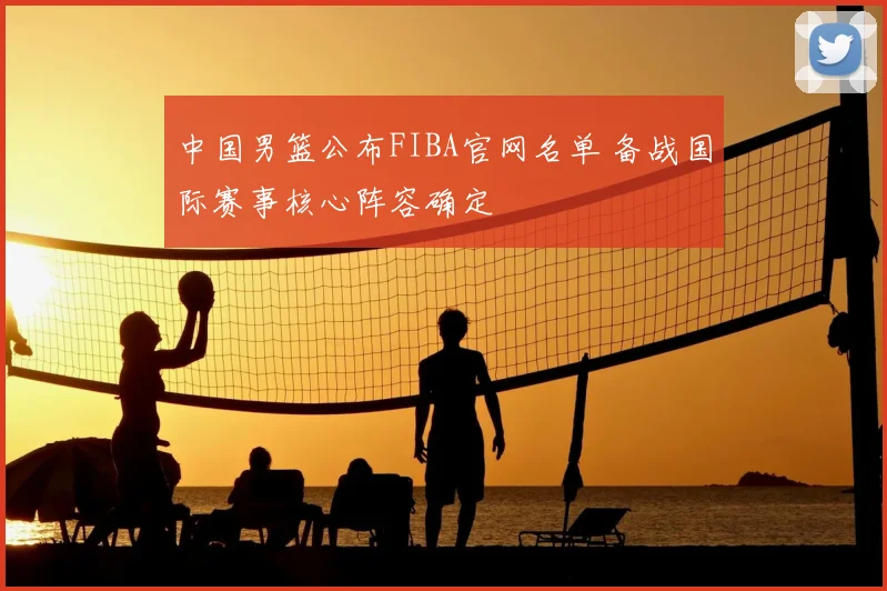 中国男篮公布FIBA官网名单 备战国际赛事核心阵容确定