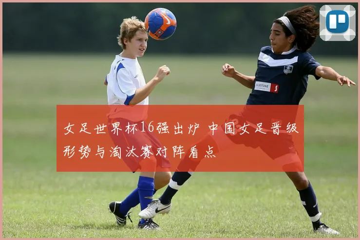 女足世界杯16强出炉 中国女足晋级形势与淘汰赛对阵看点