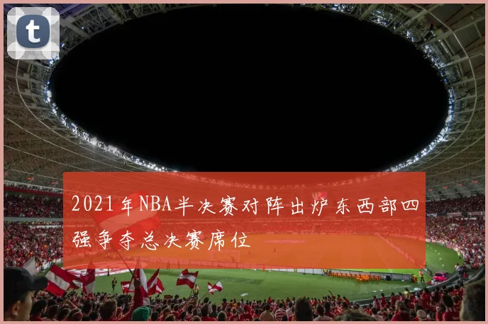 2021年NBA半决赛对阵出炉东西部四强争夺总决赛席位