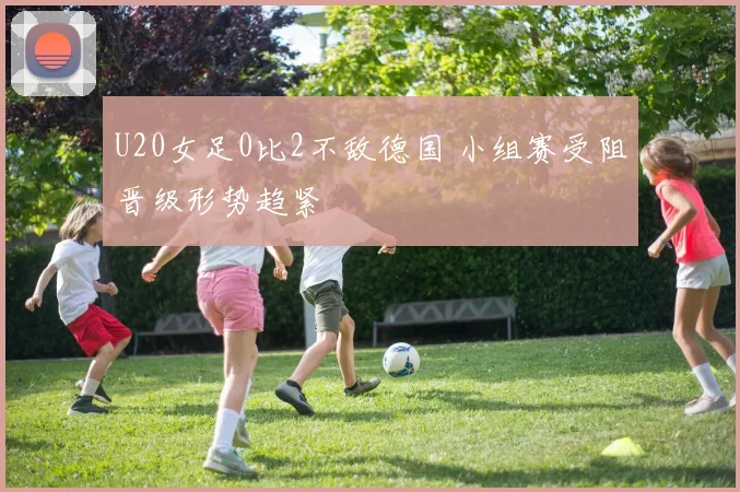 U20女足0比2不敌德国 小组赛受阻晋级形势趋紧