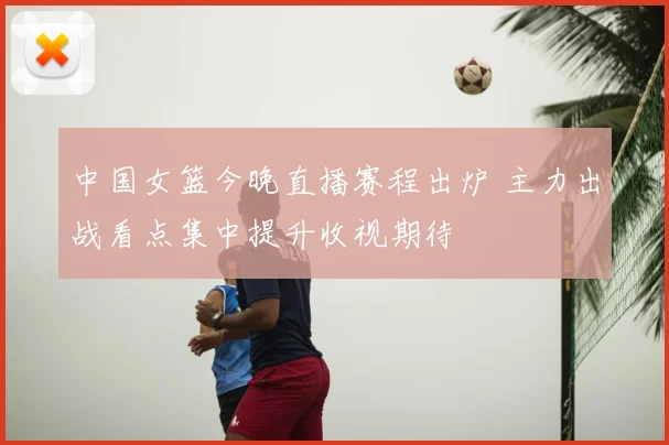 中国女篮今晚直播赛程出炉 主力出战看点集中提升收视期待
