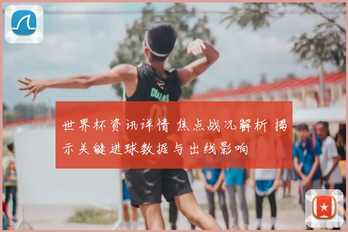 世界杯资讯详情 焦点战况解析 揭示关键进球数据与出线影响