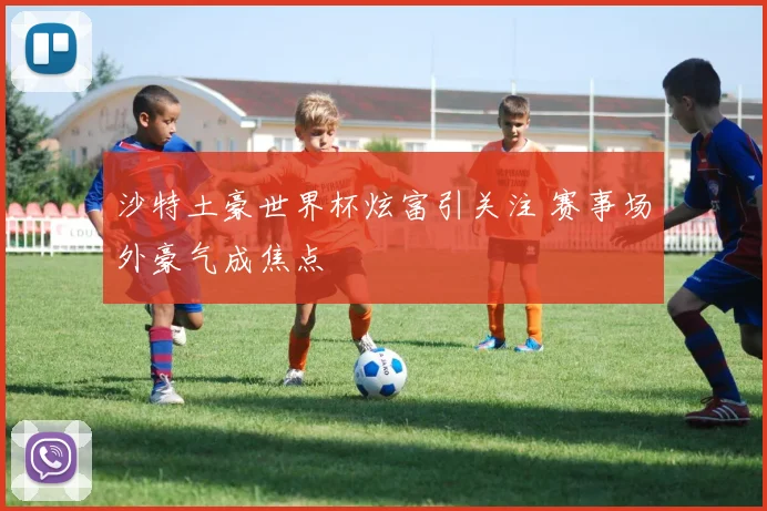 沙特土豪世界杯炫富引关注 赛事场外豪气成焦点