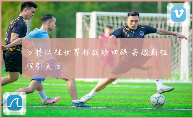沙特以往世界杯战绩回顾 备战新征程引关注