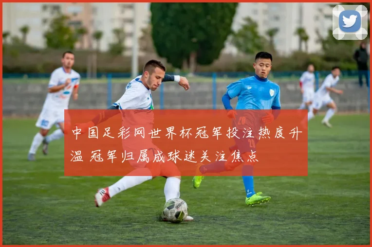 中国足彩网世界杯冠军投注热度升温 冠军归属成球迷关注焦点