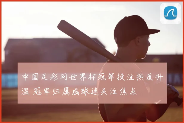 中国足彩网世界杯冠军投注热度升温 冠军归属成球迷关注焦点