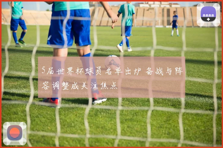 5届世界杯球员名单出炉 备战与阵容调整成关注焦点